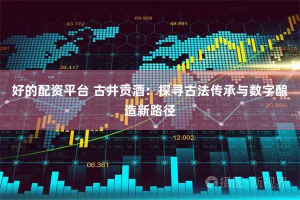 好的配资平台 古井贡酒：探寻古法传承与数字酿造新路径