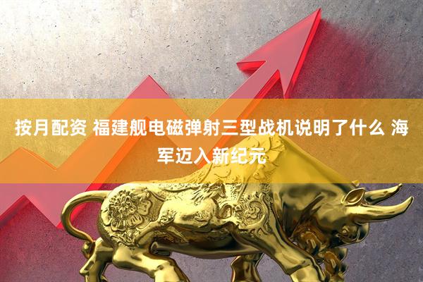 按月配资 福建舰电磁弹射三型战机说明了什么 海军迈入新纪元