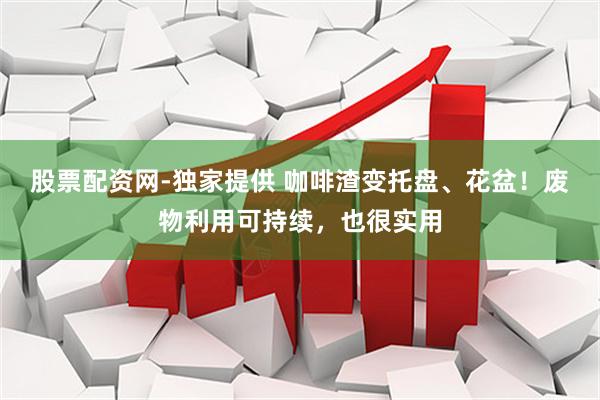 股票配资网-独家提供 咖啡渣变托盘、花盆！废物利用可持续，也很实用