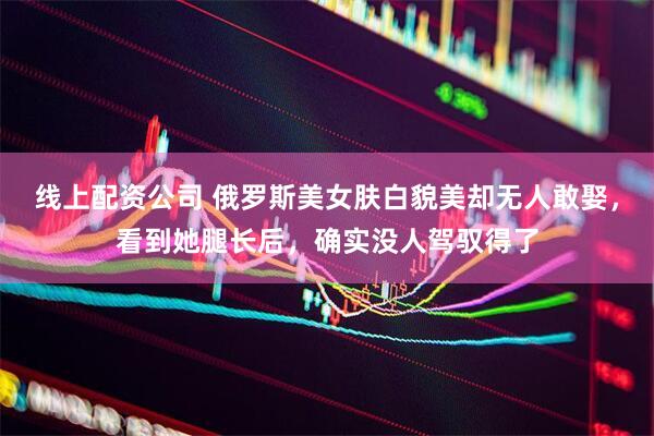 线上配资公司 俄罗斯美女肤白貌美却无人敢娶，看到她腿长后，确实没人驾驭得了