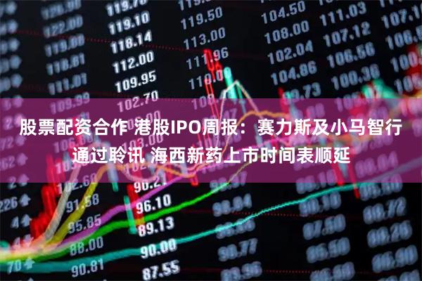 股票配资合作 港股IPO周报：赛力斯及小马智行通过聆讯 海西新药上市时间表顺延