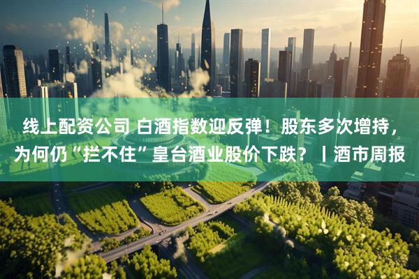 线上配资公司 白酒指数迎反弹！股东多次增持，为何仍“拦不住”皇台酒业股价下跌？丨酒市周报