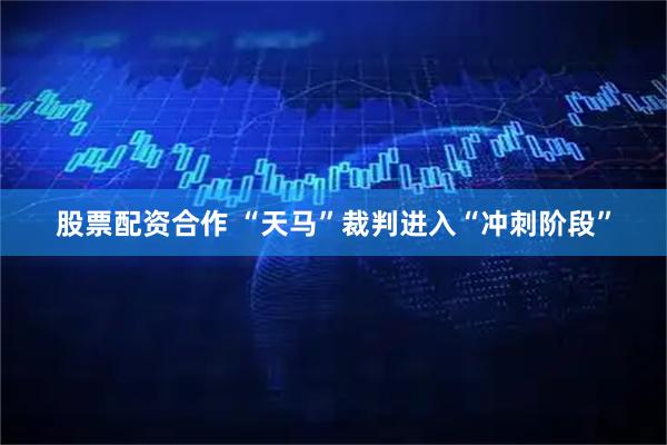 股票配资合作 “天马”裁判进入“冲刺阶段”
