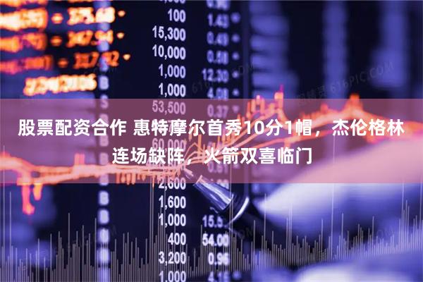 股票配资合作 惠特摩尔首秀10分1帽，杰伦格林连场缺阵，火箭双喜临门