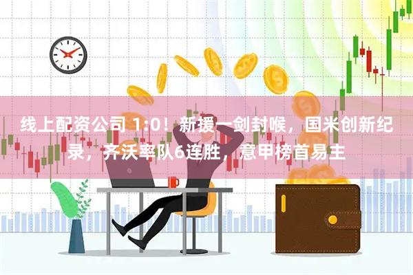 线上配资公司 1:0！新援一剑封喉，国米创新纪录，齐沃率队6连胜，意甲榜首易主