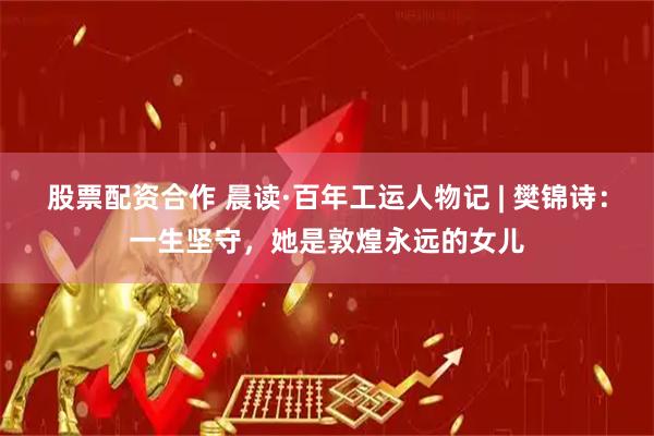 股票配资合作 晨读·百年工运人物记 | 樊锦诗：一生坚守，她是敦煌永远的女儿