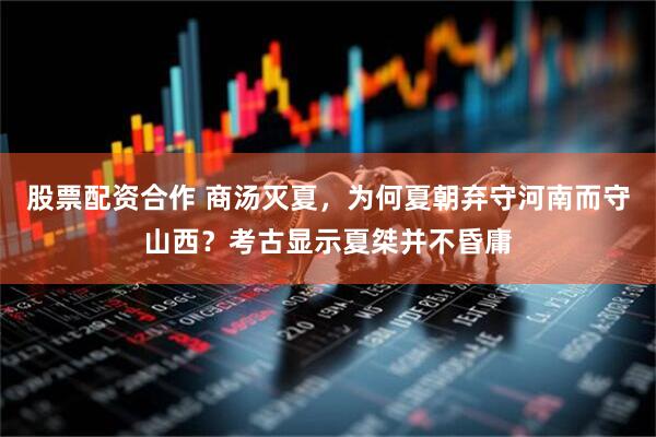 股票配资合作 商汤灭夏，为何夏朝弃守河南而守山西？考古显示夏桀并不昏庸
