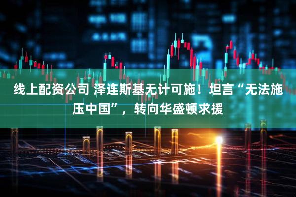 线上配资公司 泽连斯基无计可施！坦言“无法施压中国”，转向华盛顿求援
