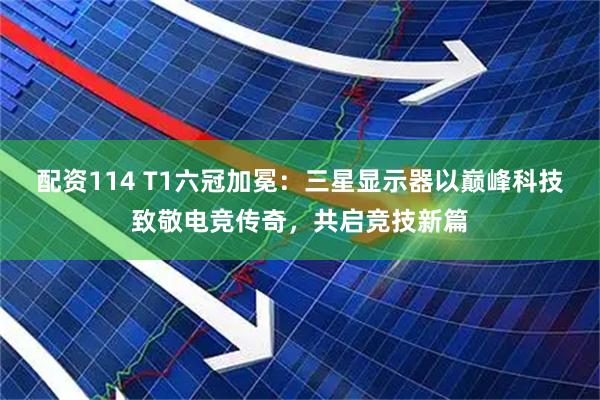 配资114 T1六冠加冕：三星显示器以巅峰科技致敬电竞传奇，共启竞技新篇