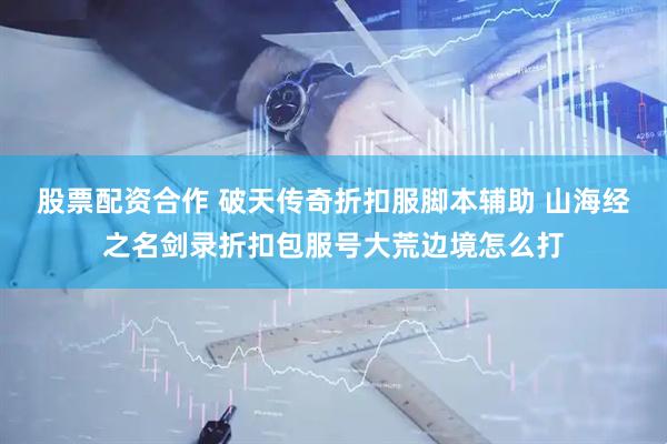 股票配资合作 破天传奇折扣服脚本辅助 山海经之名剑录折扣包服号大荒边境怎么打