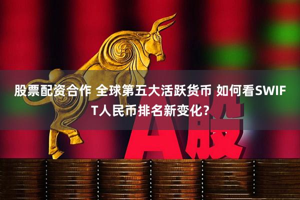 股票配资合作 全球第五大活跃货币 如何看SWIFT人民币排名新变化？
