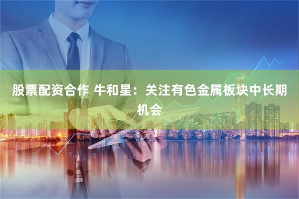 股票配资合作 牛和星：关注有色金属板块中长期机会
