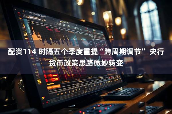 配资114 时隔五个季度重提“跨周期调节” 央行货币政策思路微妙转变