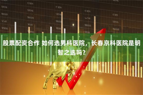 股票配资合作 如何选男科医院，长春京科医院是明智之选吗？