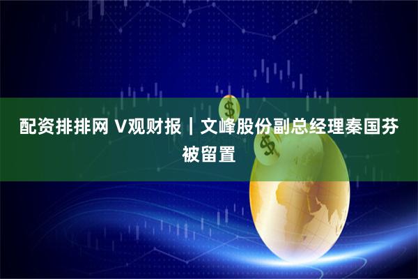 配资排排网 V观财报｜文峰股份副总经理秦国芬被留置