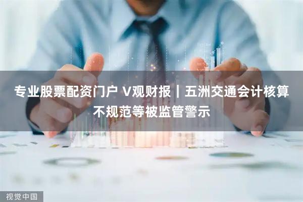 专业股票配资门户 V观财报｜五洲交通会计核算不规范等被监管警示