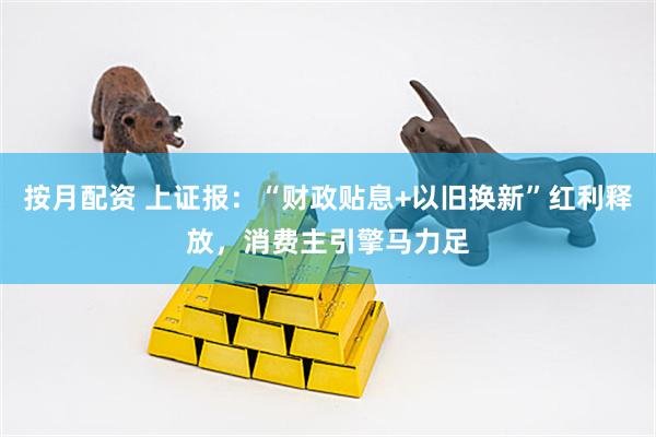 按月配资 上证报：“财政贴息+以旧换新”红利释放，消费主引擎马力足