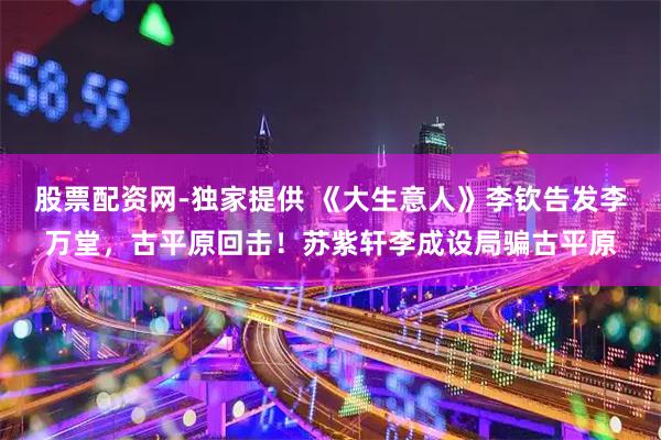 股票配资网-独家提供 《大生意人》李钦告发李万堂，古平原回击！苏紫轩李成设局骗古平原