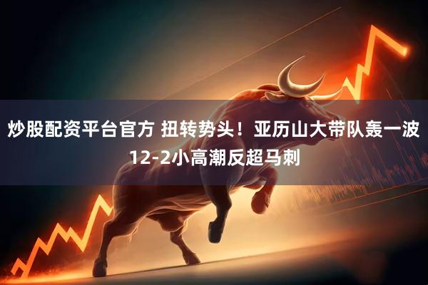 炒股配资平台官方 扭转势头！亚历山大带队轰一波12-2小高潮反超马刺