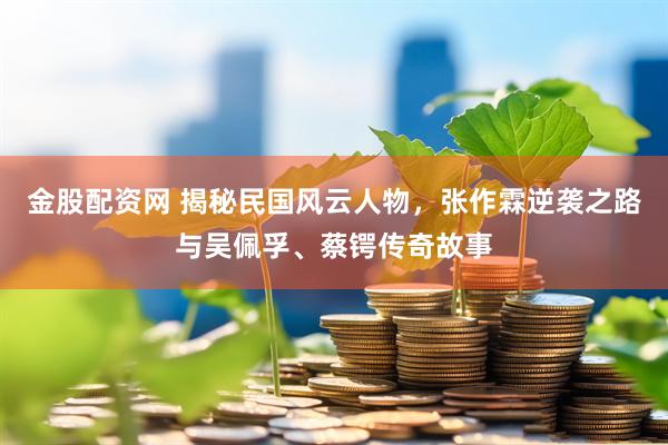 金股配资网 揭秘民国风云人物，张作霖逆袭之路与吴佩孚、蔡锷传奇故事