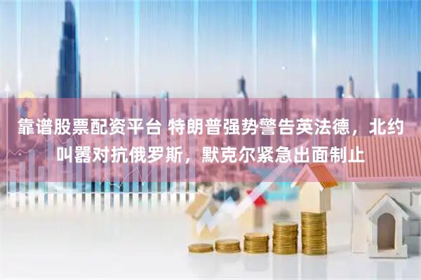 靠谱股票配资平台 特朗普强势警告英法德，北约叫嚣对抗俄罗斯，默克尔紧急出面制止