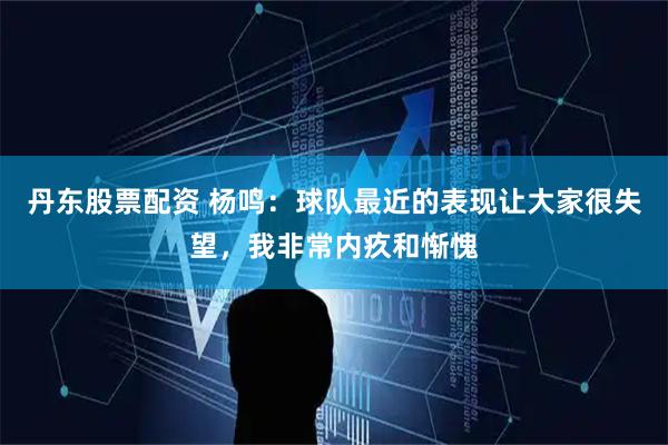 丹东股票配资 杨鸣：球队最近的表现让大家很失望，我非常内疚和惭愧