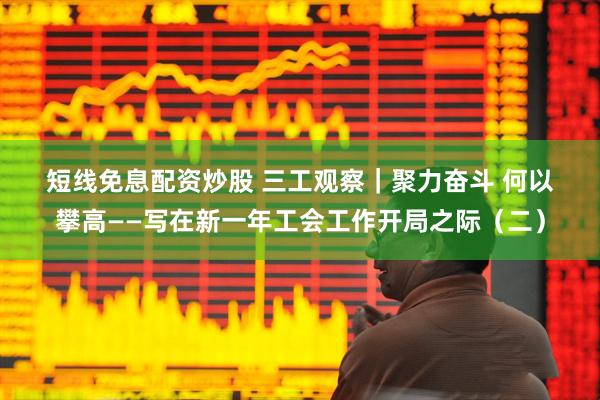 短线免息配资炒股 三工观察｜聚力奋斗 何以攀高——写在新一年工会工作开局之际（二）