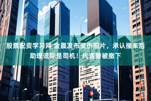 股票配资学习网 金晨发布受伤照片，承认撞车后助理谎称是司机！代言曾被撤下