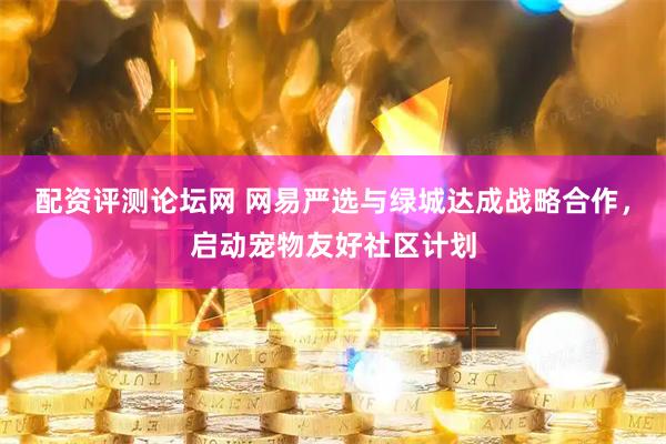 配资评测论坛网 网易严选与绿城达成战略合作，启动宠物友好社区计划