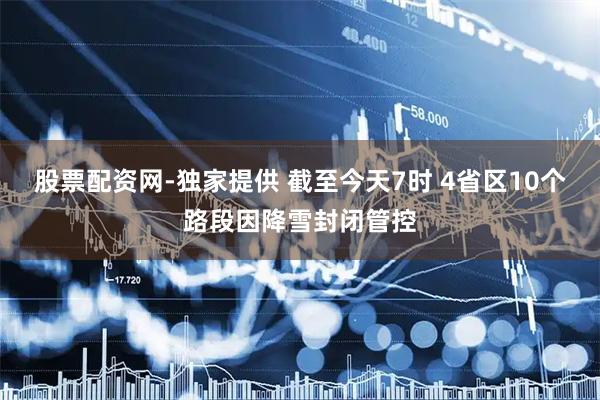 股票配资网-独家提供 截至今天7时 4省区10个路段因降雪封闭管控
