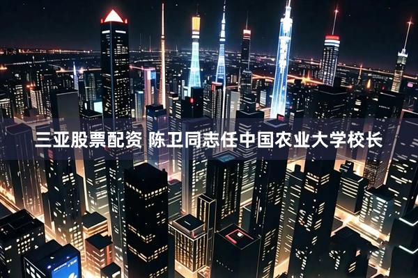 三亚股票配资 陈卫同志任中国农业大学校长