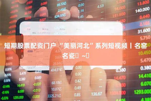短期股票配资门户 “美丽河北”系列短视频丨名窑名瓷㉑~㉔