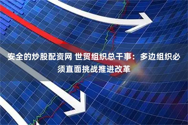 安全的炒股配资网 世贸组织总干事：多边组织必须直面挑战推进改革