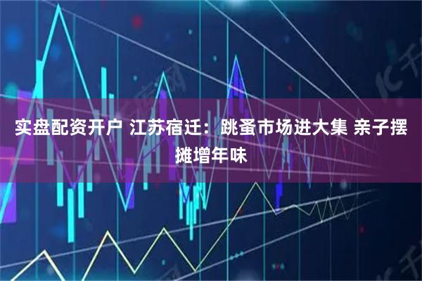 实盘配资开户 江苏宿迁：跳蚤市场进大集 亲子摆摊增年味