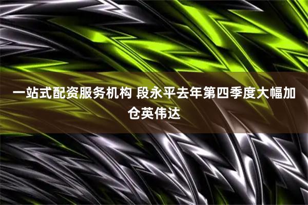 一站式配资服务机构 段永平去年第四季度大幅加仓英伟达
