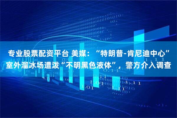 专业股票配资平台 美媒：“特朗普-肯尼迪中心”室外溜冰场遭泼“不明黑色液体”，警方介入调查