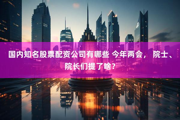 国内知名股票配资公司有哪些 今年两会， 院士、院长们提了啥？