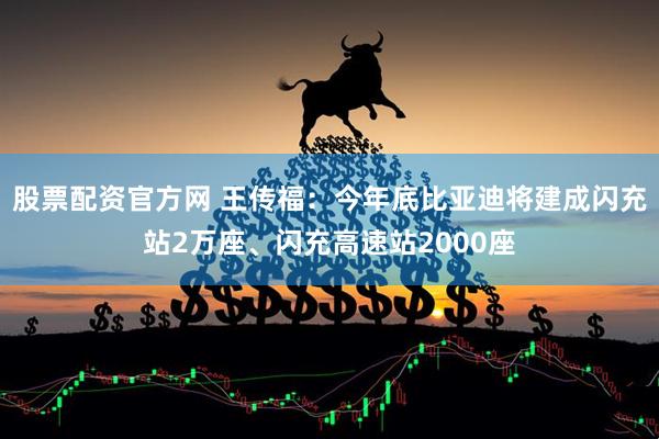 股票配资官方网 王传福：今年底比亚迪将建成闪充站2万座、闪充高速站2000座