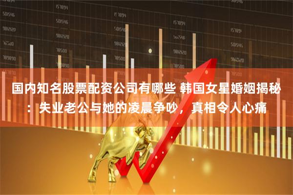 国内知名股票配资公司有哪些 韩国女星婚姻揭秘：失业老公与她的凌晨争吵，真相令人心痛