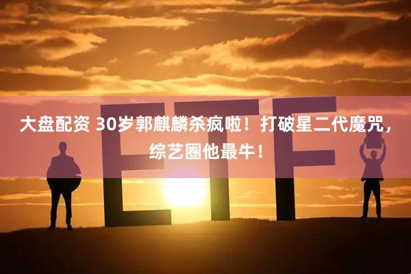 大盘配资 30岁郭麒麟杀疯啦！打破星二代魔咒，综艺圈他最牛！
