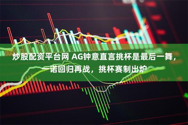 炒股配资平台网 AG钟意直言挑杯是最后一舞，一诺回归再战，挑杯赛制出炉