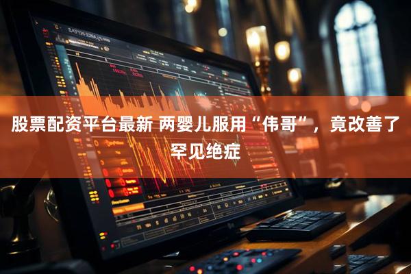 股票配资平台最新 两婴儿服用“伟哥”，竟改善了罕见绝症