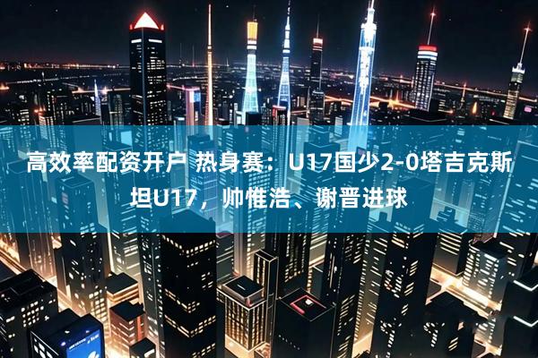 高效率配资开户 热身赛：U17国少2-0塔吉克斯坦U17，帅惟浩、谢晋进球